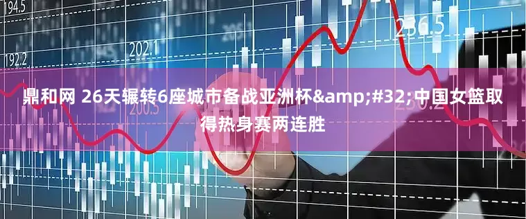 鼎和网 26天辗转6座城市备战亚洲杯 中国女篮取得热身赛两连胜