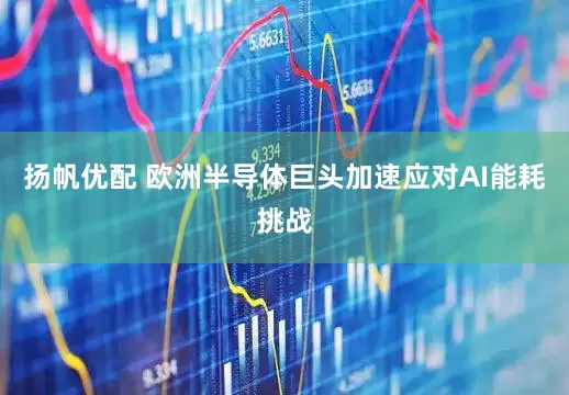 扬帆优配 欧洲半导体巨头加速应对AI能耗挑战