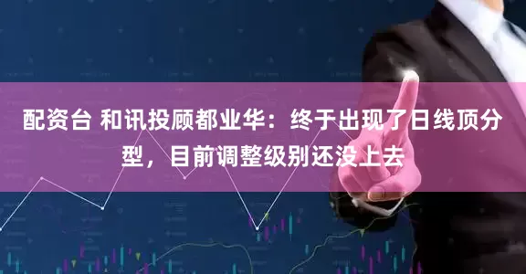配资台 和讯投顾都业华：终于出现了日线顶分型，目前调整级别还没上去