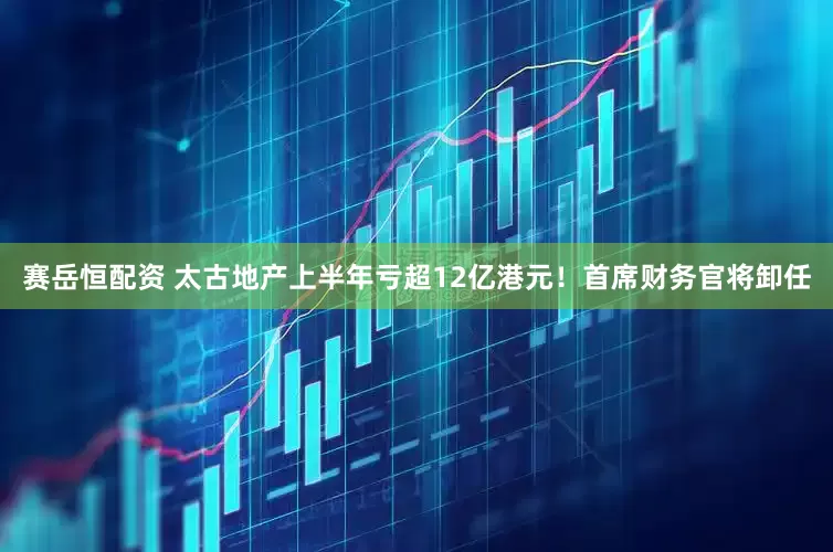 赛岳恒配资 太古地产上半年亏超12亿港元！首席财务官将卸任