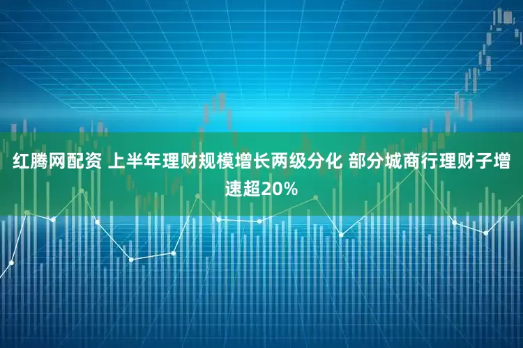 红腾网配资 上半年理财规模增长两级分化 部分城商行理财子增速超20%