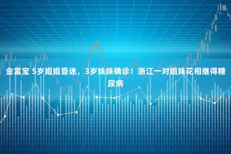 金富宝 5岁姐姐昏迷，3岁妹妹确诊！浙江一对姐妹花相继得糖尿病
