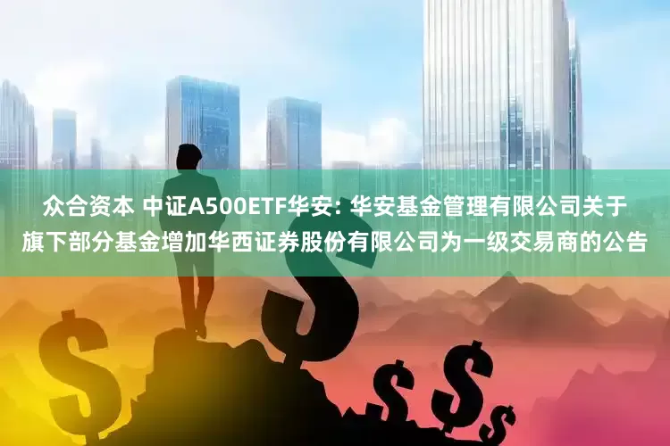 众合资本 中证A500ETF华安: 华安基金管理有限公司关于旗下部分基金增加华西证券股份有限公司为一级交易商的公告