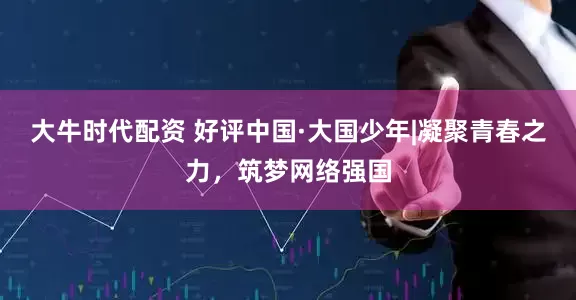 大牛时代配资 好评中国·大国少年|凝聚青春之力，筑梦网络强国