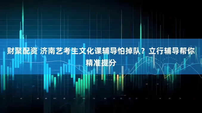 财聚配资 济南艺考生文化课辅导怕掉队？立行辅导帮你精准提分