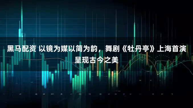 黑马配资 以镜为媒以简为韵，舞剧《牡丹亭》上海首演呈现古今之美