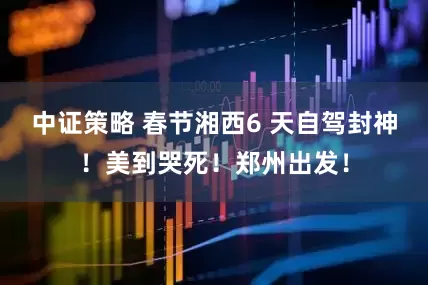 中证策略 春节湘西6 天自驾封神！美到哭死！郑州出发！