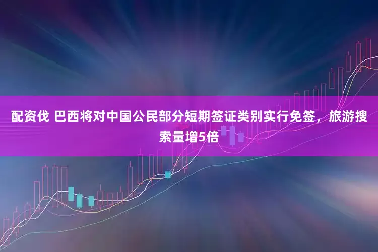 配资伐 巴西将对中国公民部分短期签证类别实行免签，旅游搜索量增5倍