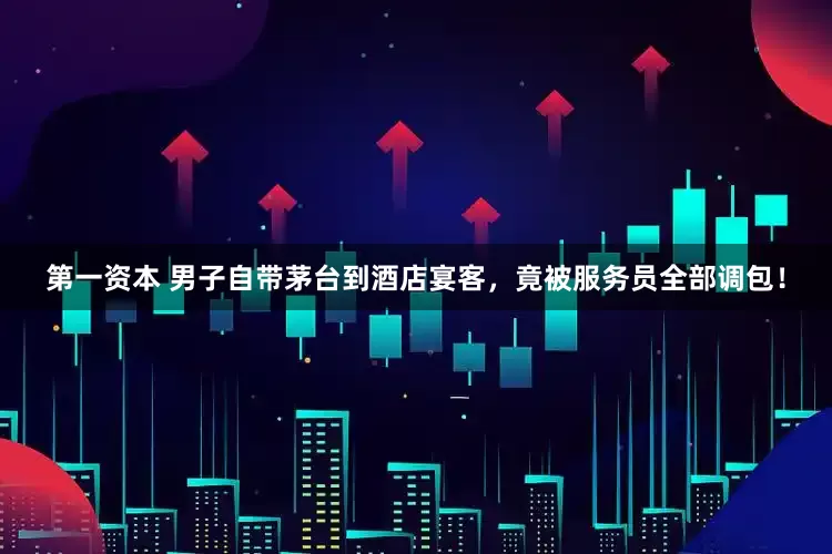 第一资本 男子自带茅台到酒店宴客，竟被服务员全部调包！