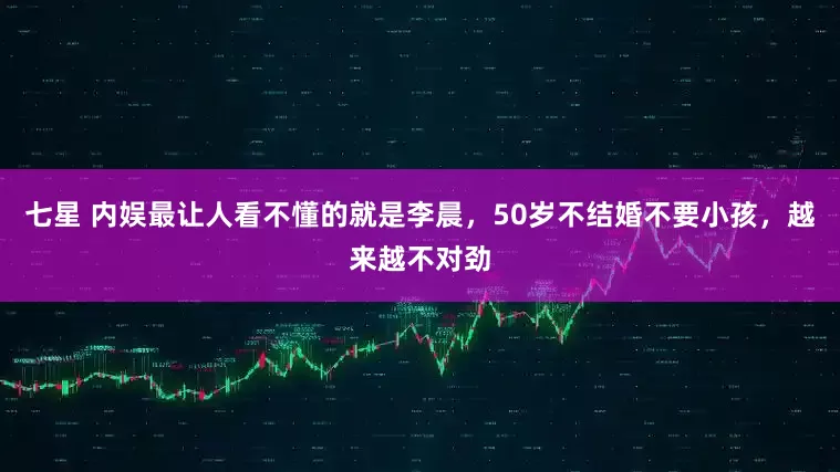 七星 内娱最让人看不懂的就是李晨，50岁不结婚不要小孩，越来越不对劲