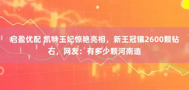 启盈优配 凯特王妃惊艳亮相，新王冠镶2600颗钻石，网友：有多少颗河南造