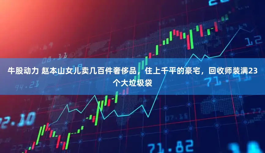 牛股动力 赵本山女儿卖几百件奢侈品，住上千平的豪宅，回收师装满23个大垃圾袋