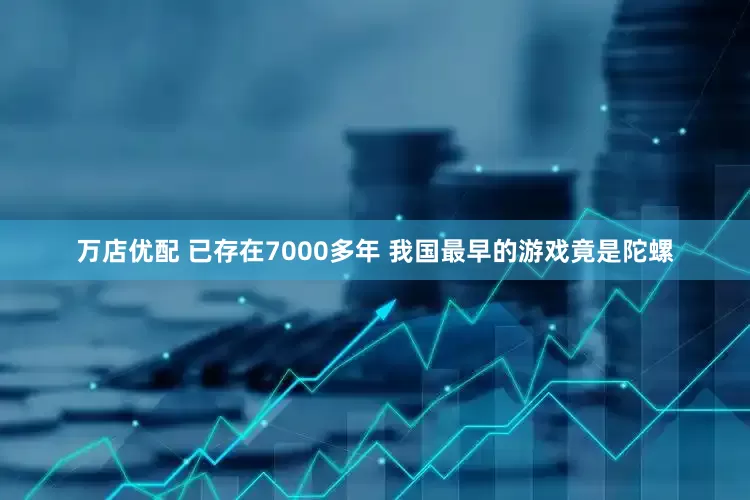 万店优配 已存在7000多年 我国最早的游戏竟是陀螺