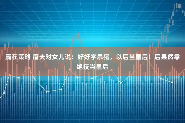 赢在策略 屠夫对女儿说：好好学杀猪，以后当皇后！后果然靠绝技当皇后