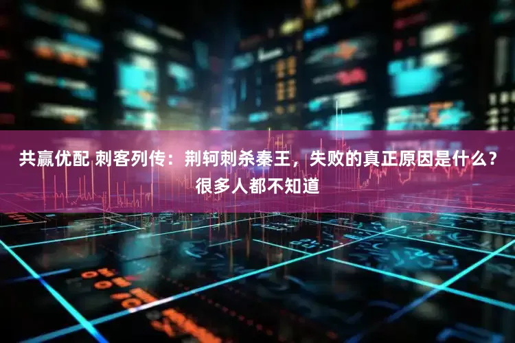 共赢优配 刺客列传：荆轲刺杀秦王，失败的真正原因是什么？很多人都不知道