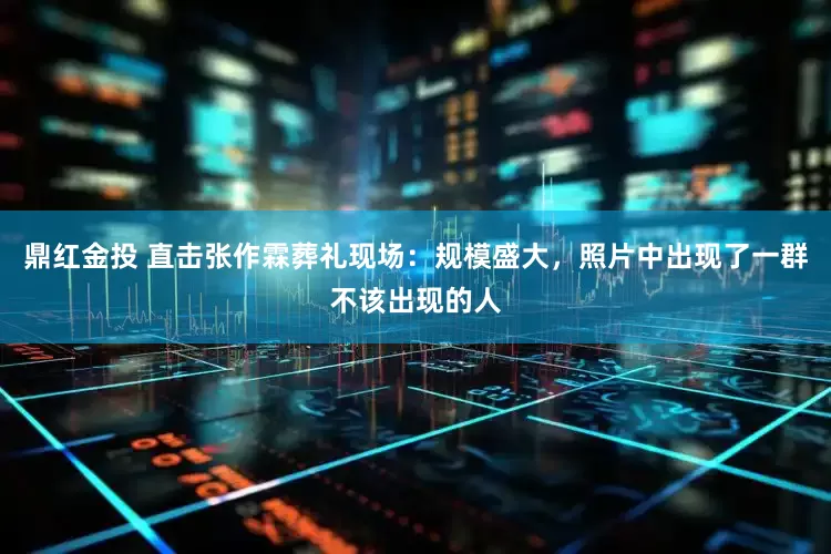 鼎红金投 直击张作霖葬礼现场：规模盛大，照片中出现了一群不该出现的人