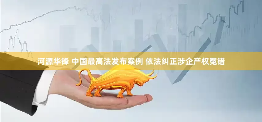 河源华锋 中国最高法发布案例 依法纠正涉企产权冤错