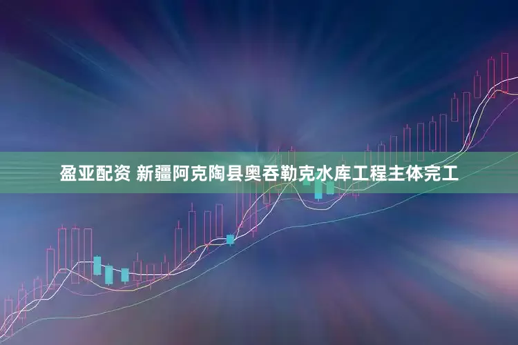 盈亚配资 新疆阿克陶县奥吞勒克水库工程主体完工