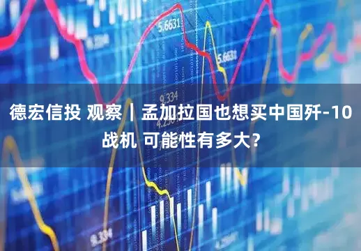 德宏信投 观察｜孟加拉国也想买中国歼-10战机 可能性有多大？