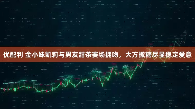 优配利 金小妹凯莉与男友甜茶赛场拥吻，大方撒糖尽显稳定爱意