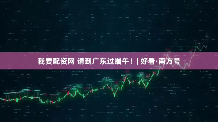 我要配资网 请到广东过端午！| 好看·南方号