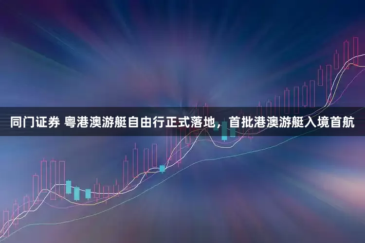 同门证券 粤港澳游艇自由行正式落地，首批港澳游艇入境首航